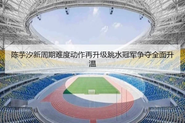 陈芋汐新周期难度动作再升级跳水冠军争夺全面升温
